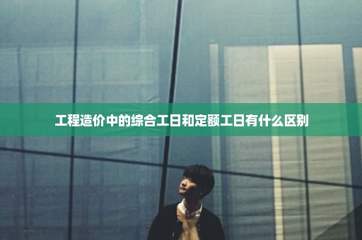 工程造价中的综合工日和定额工日有什么区别