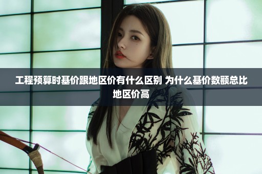 工程预算时基价跟地区价有什么区别 为什么基价数额总比地区价高