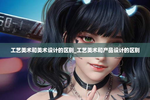 工艺美术和美术设计的区别_工艺美术和产品设计的区别
