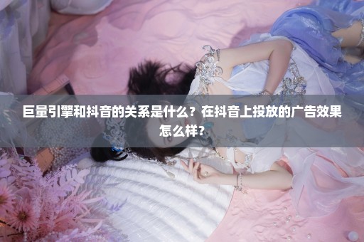 巨量引擎和抖音的关系是什么？在抖音上投放的广告效果怎么样？