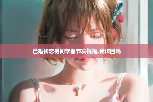 已婚初恋男同学春节发祝福,我该回吗