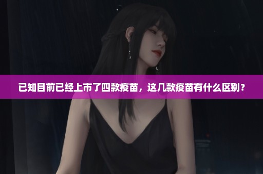 已知目前已经上市了四款疫苗，这几款疫苗有什么区别？