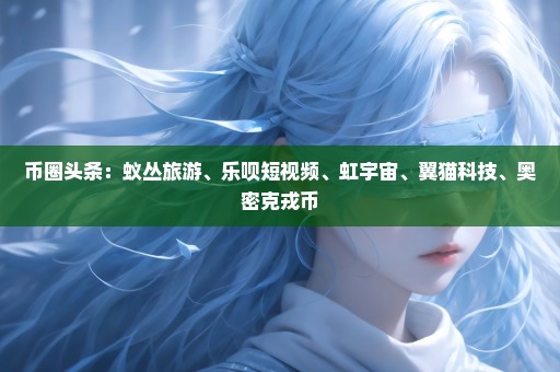 币圈头条：蚁丛旅游、乐呗短视频、虹宇宙、翼猫科技、奥密克戎币