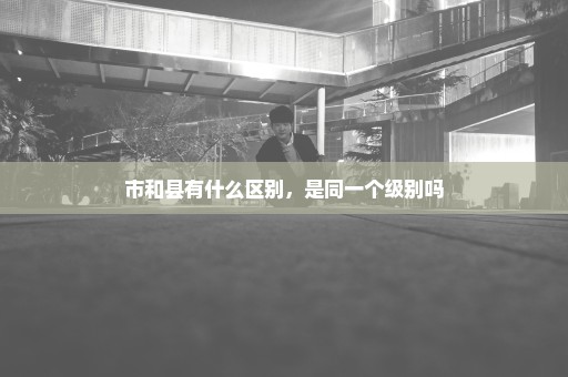 市和县有什么区别，是同一个级别吗
