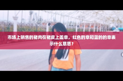 市场上销售的猪肉在猪皮上盖章，红色的章和蓝的的章表示什么意思？