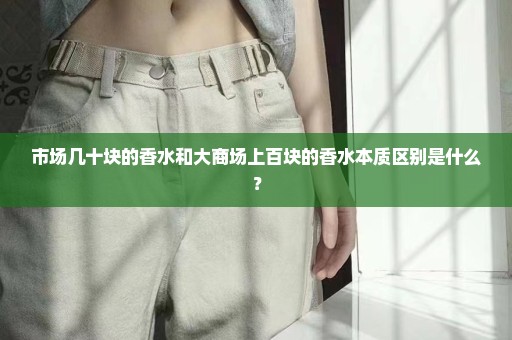 市场几十块的香水和大商场上百块的香水本质区别是什么？