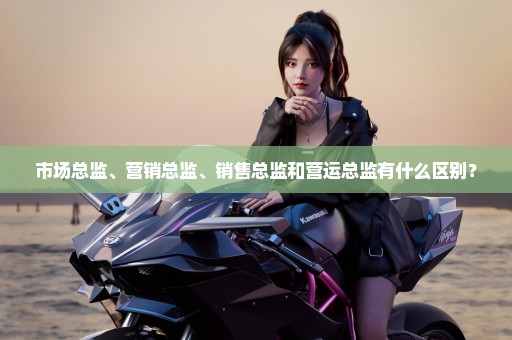 市场总监、营销总监、销售总监和营运总监有什么区别？