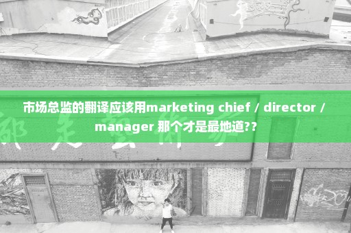 市场总监的翻译应该用marketing chief / director / manager 那个才是最地道?？