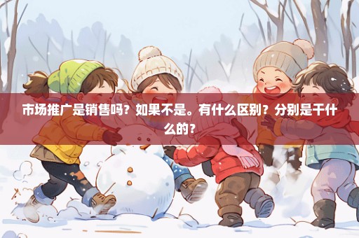 市场推广是销售吗？如果不是。有什么区别？分别是干什么的？