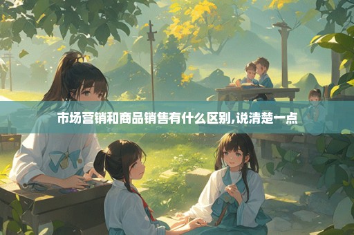 市场营销和商品销售有什么区别,说清楚一点
