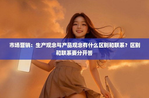 市场营销：生产观念与产品观念有什么区别和联系？区别和联系要分开答