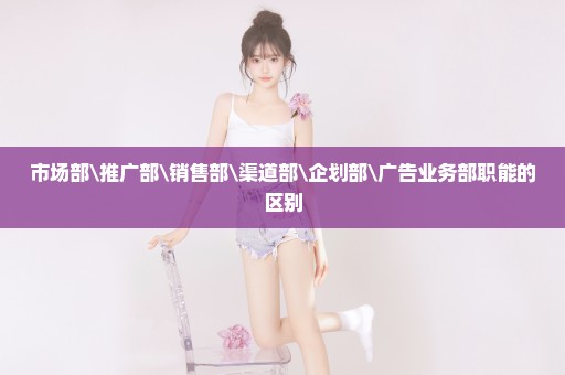 市场部\推广部\销售部\渠道部\企划部\广告业务部职能的区别