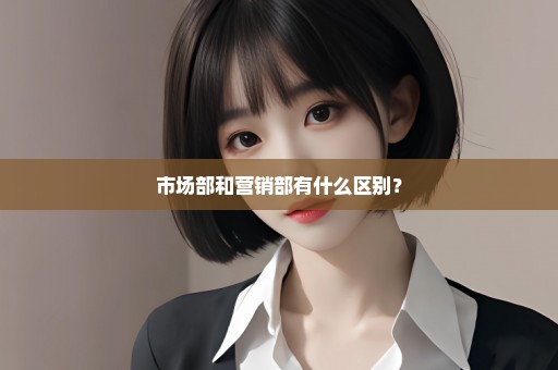 市场部和营销部有什么区别？