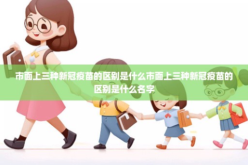 市面上三种新冠疫苗的区别是什么市面上三种新冠疫苗的区别是什么名字