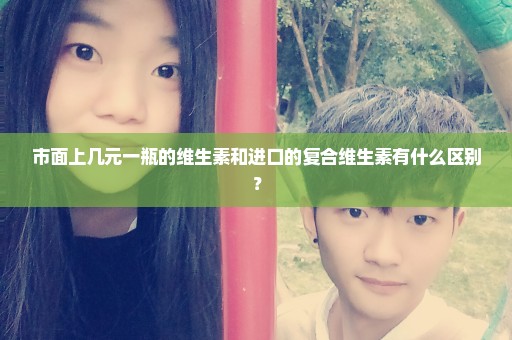 市面上几元一瓶的维生素和进口的复合维生素有什么区别？
