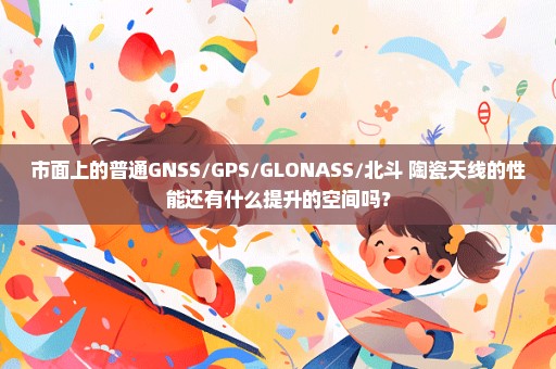 市面上的普通GNSS/GPS/GLONASS/北斗 陶瓷天线的性能还有什么提升的空间吗？