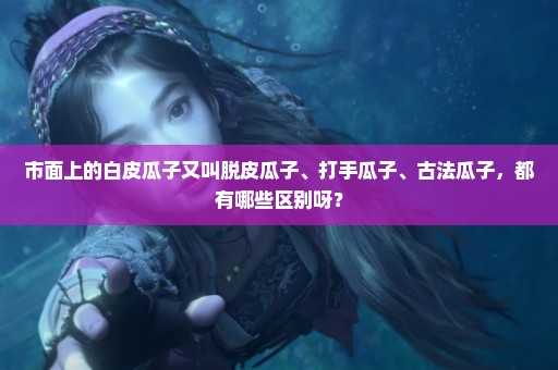 市面上的白皮瓜子又叫脱皮瓜子、打手瓜子、古法瓜子，都有哪些区别呀？