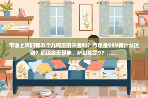市面上真的有五个九纯度的黄金吗？与足金999有什么区别？都说金无足赤，所以都是9？……