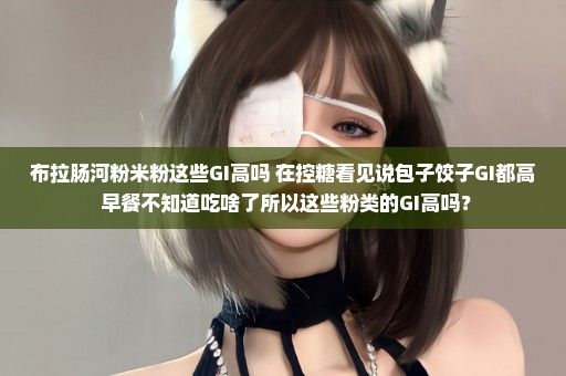 布拉肠河粉米粉这些GI高吗 在控糖看见说包子饺子GI都高 早餐不知道吃啥了所以这些粉类的GI高吗？