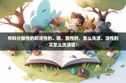 布料分酸性的和活性的。嗯，酸性的，怎么洗涤。活性的又怎么洗涤呢！