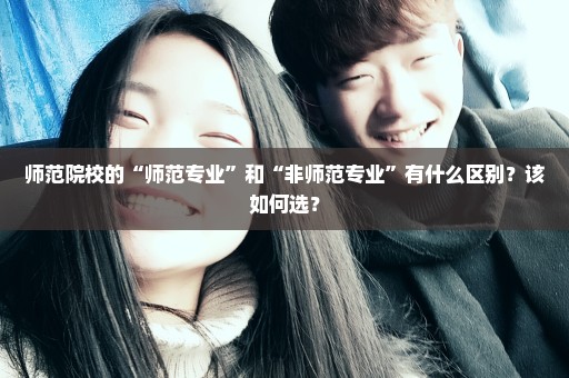 师范院校的“师范专业”和“非师范专业”有什么区别？该如何选？