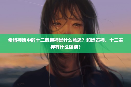 希腊神话中的十二泰坦神是什么意思？和远古神，十二主神有什么区别？
