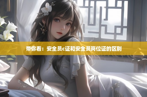 带你看：安全员c证和安全员岗位证的区别