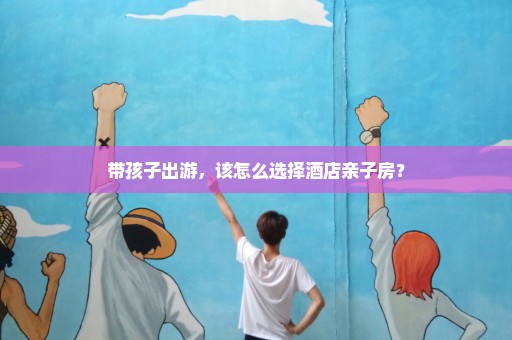 带孩子出游，该怎么选择酒店亲子房？