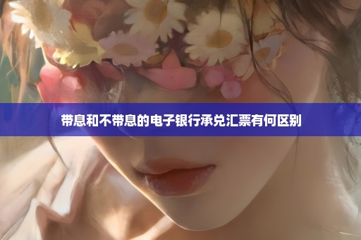 带息和不带息的电子银行承兑汇票有何区别