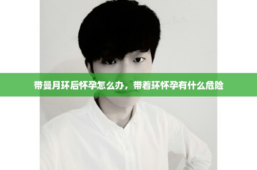 带曼月环后怀孕怎么办，带着环怀孕有什么危险