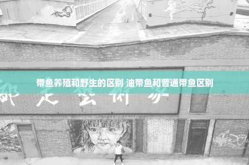 带鱼养殖和野生的区别 油带鱼和普通带鱼区别