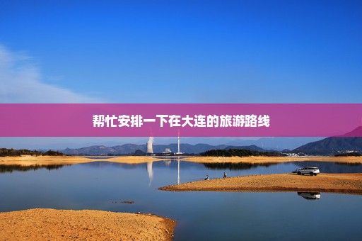 帮忙安排一下在大连的旅游路线