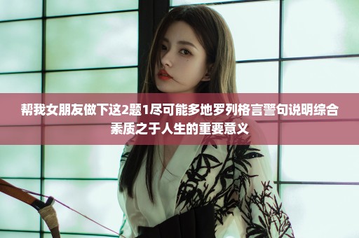 帮我女朋友做下这2题1尽可能多地罗列格言警句说明综合素质之于人生的重要意义