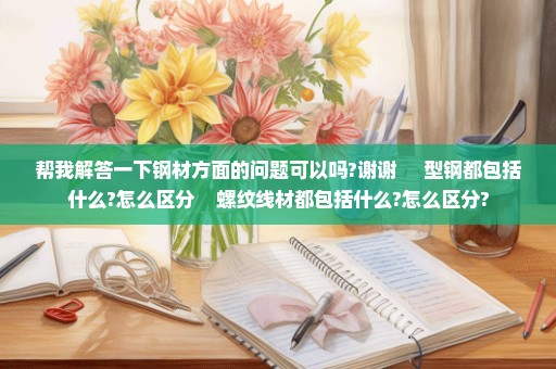 帮我解答一下钢材方面的问题可以吗?谢谢     型钢都包括什么?怎么区分    螺纹线材都包括什么?怎么区分?