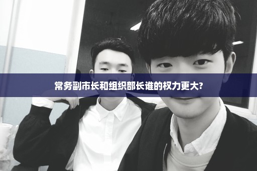 常务副市长和组织部长谁的权力更大?