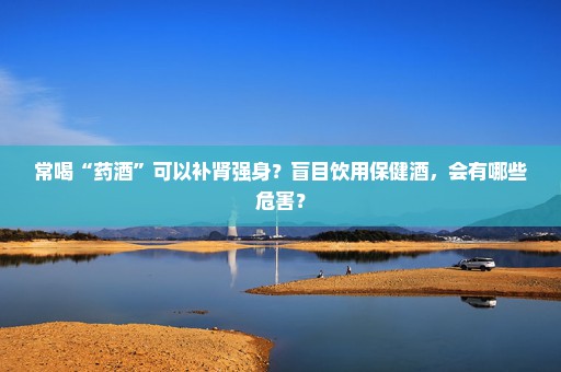 常喝“药酒”可以补肾强身？盲目饮用保健酒，会有哪些危害？