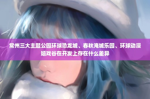 常州三大主题公园环球恐龙城、春秋淹城乐园、环球动漫嬉戏谷在开发上存在什么差异