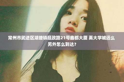 常州市武进区湖塘镇延政路21号鑫都大厦 离大学城远么 另外怎么到达？