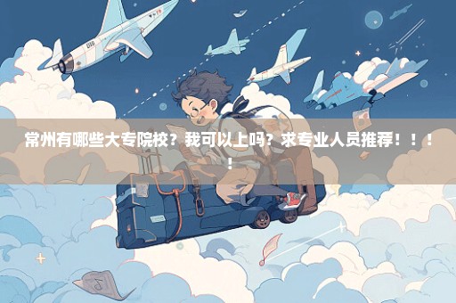常州有哪些大专院校？我可以上吗？求专业人员推荐！！！！