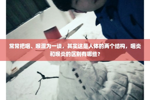 常常把咽、喉混为一谈，其实这是人体的两个结构，咽炎和喉炎的区别有哪些？