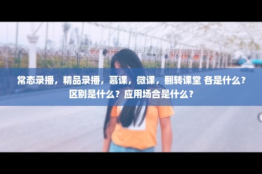 常态录播，精品录播，慕课，微课，翻转课堂 各是什么？区别是什么？应用场合是什么？