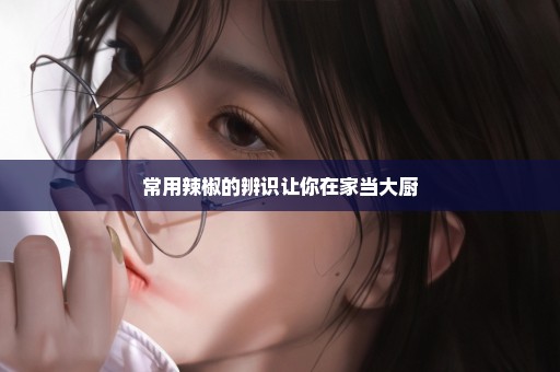 常用辣椒的辨识让你在家当大厨