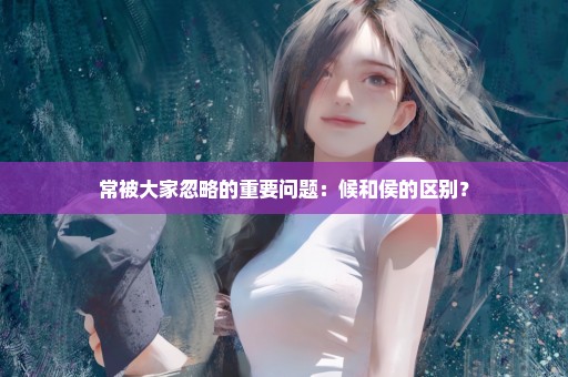 常被大家忽略的重要问题：候和侯的区别？