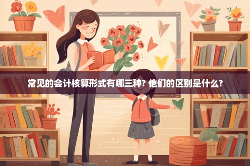 常见的会计核算形式有哪三种? 他们的区别是什么?