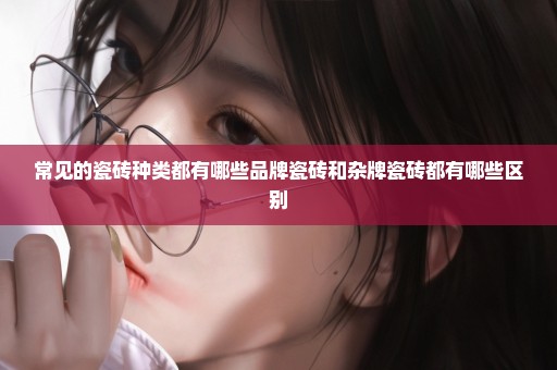 常见的瓷砖种类都有哪些品牌瓷砖和杂牌瓷砖都有哪些区别