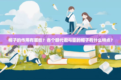 帽子的作用有哪些？各个朝代君与臣的帽子有什么特点？