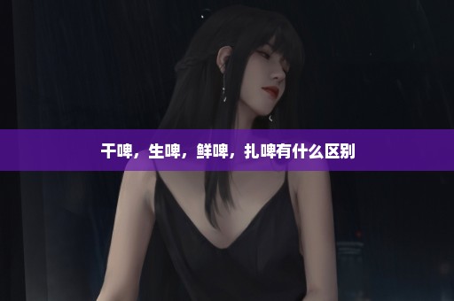 干啤，生啤，鲜啤，扎啤有什么区别