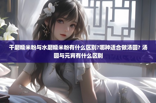 干磨糯米粉与水磨糯米粉有什么区别?哪种适合做汤圆? 汤圆与元宵有什么区别