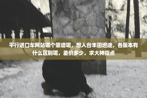 平行进口车网站哪个靠谱呢，想入台丰田坦途，各版本有什么区别呢，差价多少，求大神指点