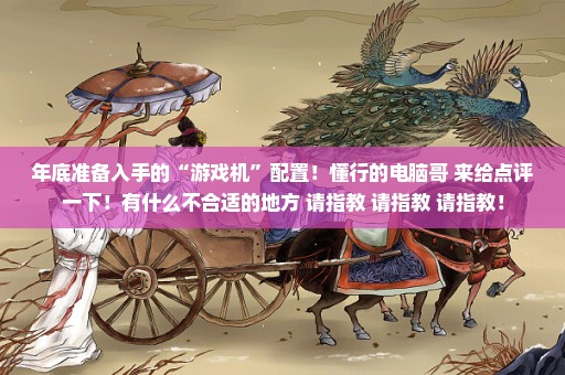 年底准备入手的“游戏机”配置！懂行的电脑哥 来给点评一下！有什么不合适的地方 请指教 请指教 请指教！